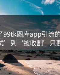 我整理了99tk图库app引流的时间线：从‘试试’到‘被收割’只要24小时