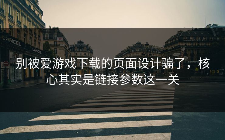 别被爱游戏下载的页面设计骗了，核心其实是链接参数这一关