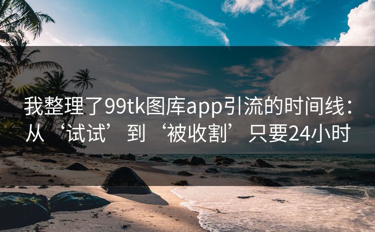 我整理了99tk图库app引流的时间线：从‘试试’到‘被收割’只要24小时