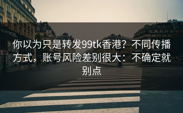 你以为只是转发99tk香港？不同传播方式，账号风险差别很大：不确定就别点