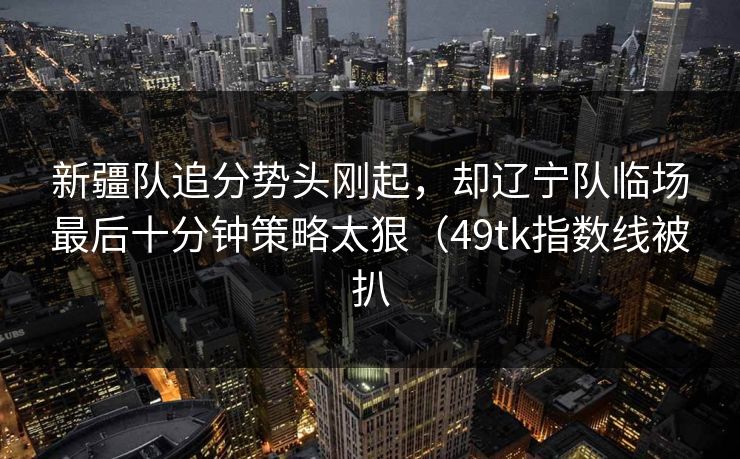 新疆队追分势头刚起，却辽宁队临场最后十分钟策略太狠（49tk指数线被扒