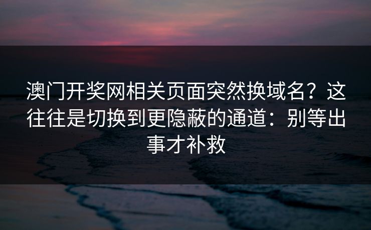 澳门开奖网相关页面突然换域名？这往往是切换到更隐蔽的通道：别等出事才补救