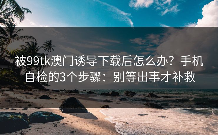 被99tk澳门诱导下载后怎么办？手机自检的3个步骤：别等出事才补救
